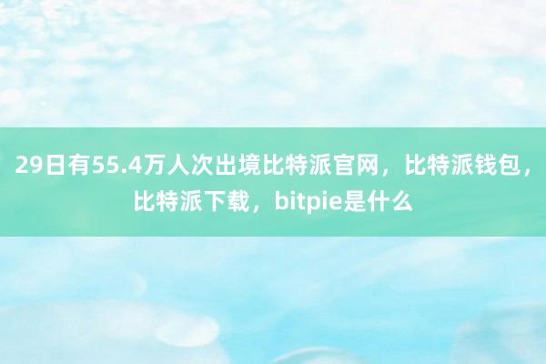 29日有55.4万人次出境比特派官网，比特派钱包，比特派下载，bitpie是什么