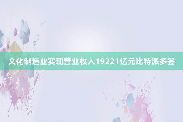 文化制造业实现营业收入19221亿元比特派多签