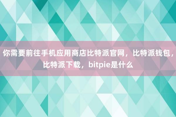 你需要前往手机应用商店比特派官网，比特派钱包，比特派下载，bitpie是什么