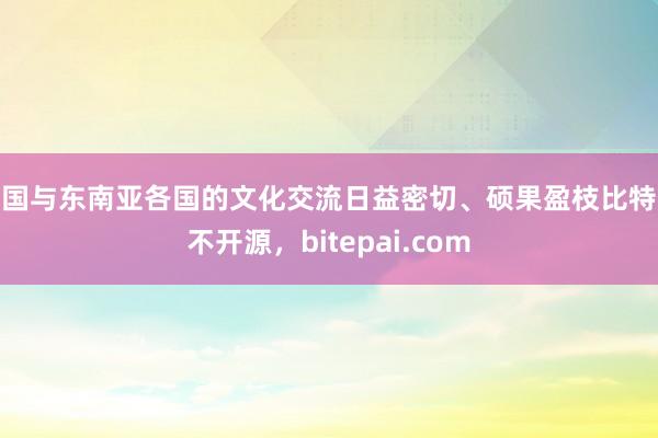 中国与东南亚各国的文化交流日益密切、硕果盈枝比特派不开源，bitepai.com