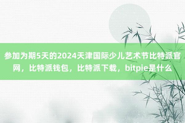 参加为期5天的2024天津国际少儿艺术节比特派官网，比特派钱包，比特派下载，bitpie是什么