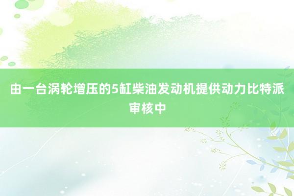 由一台涡轮增压的5缸柴油发动机提供动力比特派审核中