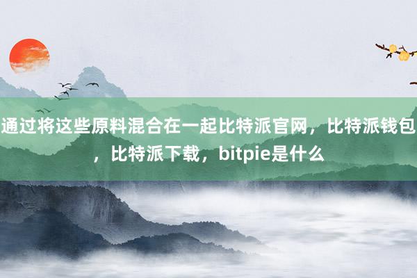 通过将这些原料混合在一起比特派官网，比特派钱包，比特派下载，bitpie是什么