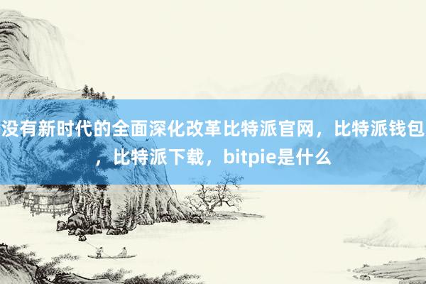 没有新时代的全面深化改革比特派官网，比特派钱包，比特派下载，bitpie是什么